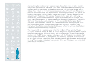 After outlining the most important basic concepts, the authors move on to the creation,
analysis and presentation of indicators. Some steps are suggested for implementing the
routine analysis of indicators to produce information that can inform the national policy
debate; these include an inventory of possible sources, the different levels of breakdown
possible, presentation tools, and the importance of ensuring consistency. This manual also
presents examples in the form of a list of selected indicators, the data required for their
calculation, and the sources of these data. These examples relate to the following
initiatives: the employment and education targets established by the EU for 2020 (EE
2020); the ETF’s framework for analysing vocational education and training (VET) systems
(the Torino Process); the quality indicators for VET proposed by the European Quality
Assurance in VET (EQAVET) initiative; and ETF’s Entrepreneurial Learning project, which
was established to assess entrepreneurship training in education. Finally, the main
international classifications are also described because adherence to these classifications
is a prerequisite for international comparison.
This manual builds on a practical guide written for the Central Asia region by Claude
Sauvageot and Nicole Bella (ETF, 2003). In view of the growing importance of three aspects
of VET–competitiveness, economic growth, and the development of skills for sustainable
development–the ETF is now engaged in dialogues with all of its partner countries on how
national evidence bases can be strengthened and used more effectively to inform policy.
As part of this process, the practical guide has been revisited and updated to reflect current
thinking. This manual provides a general overview of the use of indicators and is intended
to serve as an introduction.
06
 