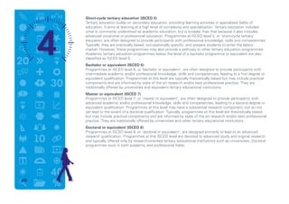 Short-cycle tertiary education (ISCED 5)
Tertiary education builds on secondary education, providing learning activities in specialised fields of
education. It aims at learning at a high level of complexity and specialisation. Tertiary education includes
what is commonly understood as academic education, but is broader than that because it also includes
advanced vocational or professional education. Programmes at ISCED level 5, or ‘short-cycle tertiary’
education, are often designed to provide participants with professional knowledge, skills and competencies.
Typically, they are practically based, occupationally specific, and prepare students to enter the labour
market. However, these programmes may also provide a pathway to other tertiary education programmes.
Academic tertiary education programmes below the level of a bachelor programme or equivalent are also
classified as ISCED level 5.
Bachelor or equivalent (ISCED 6)
Programmes at ISCED level 6, or ‘bachelor or equivalent’, are often designed to provide participants with
intermediate academic and/or professional knowledge, skills and competencies, leading to a first degree or
equivalent qualification. Programmes at this level are typically theoretically based but may include practical
components and are informed by state of the art research and/or best professional practice. They are
traditionally offered by universities and equivalent tertiary educational institutions.
Master or equivalent (ISCED 7)
Programmes at ISCED level 7, or ‘master or equivalent’, are often designed to provide participants with
advanced academic and/or professional knowledge, skills and competencies, leading to a second degree or
equivalent qualification. Programmes at this level may have a substantial research component, but do not
yet lead to the award of a doctoral qualification. Typically, programmes at this level are theoretically based
but may include practical components and are informed by state of the art research and/or best professional
practice. They are traditionally offered by universities and other tertiary educational institutions.
Doctoral or equivalent (ISCED 8)
Programmes at ISCED level 8, or ‘doctoral or equivalent’, are designed primarily to lead to an advanced
research qualification. Programmes at this ISCED level are devoted to advanced study and original research
and typically offered only by research-oriented tertiary educational institutions such as universities. Doctoral
programmes exist in both academic and professional fields.
60
 