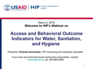 March 2, 2010 Welcome to HIP’s Webinar on Access and Behavioral Outcome Indicators for Water, Sanitation, and Hygiene  Presenter:  Orlando Hernandez , HIP monitoring and evaluation specialist If you have any technical issues during this presentation, contact  [email_address] , tel. 202-884-8358 