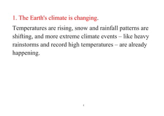 2
1. The Earth's climate is changing.
Temperatures are rising, snow and rainfall patterns are
shifting, and more extreme climate events – like heavy
rainstorms and record high temperatures – are already
happening.
 