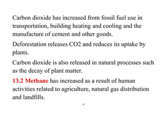 22
Carbon dioxide has increased from fossil fuel use in
transportation, building heating and cooling and the
manufacture of cement and other goods.
Deforestation releases CO2 and reduces its uptake by
plants.
Carbon dioxide is also released in natural processes such
as the decay of plant matter.
13.2 Methane has increased as a result of human
activities related to agriculture, natural gas distribution
and landfills.
 
