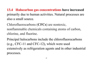 24
13.4 Halocarbon gas concentrations have increased
primarily due to human activities. Natural processes are
also a small source.
Chlorofluorocarbons (CFCs) are nontoxic,
nonflammable chemicals containing atoms of carbon,
chlorine, and fluorine.
Principal halocarbons include the chlorofluorocarbons
(e.g., CFC-11 and CFC-12), which were used
extensively as refrigeration agents and in other industrial
processes.
 