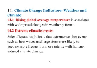 28
14. Climate Change Indicators: Weather and
Climate
14.1 Rising global average temperature is associated
with widespread changes in weather patterns.
14.2 Extreme climatic events:
Scientific studies indicate that extreme weather events
such as heat waves and large storms are likely to
become more frequent or more intense with human-
induced climate change.
 