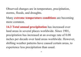 29
Observed changes are in temperature, precipitation,
storms, floods, and droughts.
Many extreme temperature conditions are becoming
more common.
14.3 Total annual precipitation has increased over
land areas in several places worldwide. Since 1901,
precipitation has increased at an average rate of 0.08
inches per decade over land areas worldwide. However,
shifting weather patterns have caused certain areas, to
experience less precipitation than usual.
 