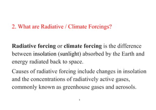 3
2. What are Radiative / Climate Forcings?
Radiative forcing or climate forcing is the difference
between insolation (sunlight) absorbed by the Earth and
energy radiated back to space.
Causes of radiative forcing include changes in insolation
and the concentrations of radiatively active gases,
commonly known as greenhouse gases and aerosols.
 