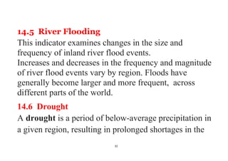 32
14.5 River Flooding
This indicator examines changes in the size and
frequency of inland river flood events.
Increases and decreases in the frequency and magnitude
of river flood events vary by region. Floods have
generally become larger and more frequent, across
different parts of the world.
14.6 Drought
A drought is a period of below-average precipitation in
a given region, resulting in prolonged shortages in the
 