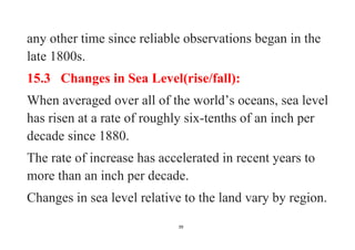 39
any other time since reliable observations began in the
late 1800s.
15.3 Changes in Sea Level(rise/fall):
When averaged over all of the world’s oceans, sea level
has risen at a rate of roughly six-tenths of an inch per
decade since 1880.
The rate of increase has accelerated in recent years to
more than an inch per decade.
Changes in sea level relative to the land vary by region.
 