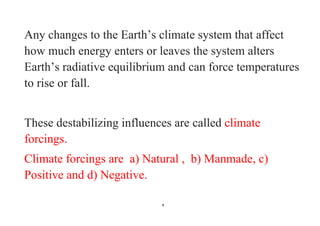 4
Any changes to the Earth’s climate system that affect
how much energy enters or leaves the system alters
Earth’s radiative equilibrium and can force temperatures
to rise or fall.
These destabilizing influences are called climate
forcings.
Climate forcings are a) Natural , b) Manmade, c)
Positive and d) Negative.
 
