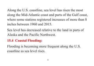 40
Along the U.S. coastline, sea level has risen the most
along the Mid-Atlantic coast and parts of the Gulf coast,
where some stations registered increases of more than 8
inches between 1960 and 2015.
Sea level has decreased relative to the land in parts of
Alaska and the Pacific Northwest.
15.4 Coastal Flooding:
Flooding is becoming more frequent along the U.S.
coastline as sea level rises.
 