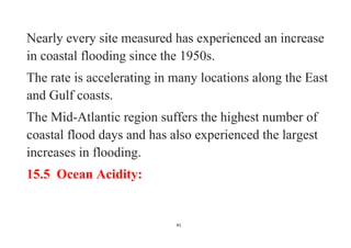 41
Nearly every site measured has experienced an increase
in coastal flooding since the 1950s.
The rate is accelerating in many locations along the East
and Gulf coasts.
The Mid-Atlantic region suffers the highest number of
coastal flood days and has also experienced the largest
increases in flooding.
15.5 Ocean Acidity:
 