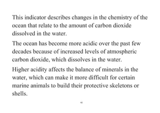 42
This indicator describes changes in the chemistry of the
ocean that relate to the amount of carbon dioxide
dissolved in the water.
The ocean has become more acidic over the past few
decades because of increased levels of atmospheric
carbon dioxide, which dissolves in the water.
Higher acidity affects the balance of minerals in the
water, which can make it more difficult for certain
marine animals to build their protective skeletons or
shells.
 