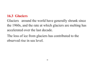 48
16.3 Glaciers
Glaciers around the world have generally shrunk since
the 1960s, and the rate at which glaciers are melting has
accelerated over the last decade.
The loss of ice from glaciers has contributed to the
observed rise in sea level.
 