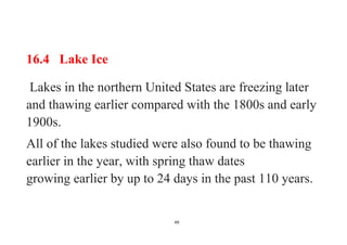 49
16.4 Lake Ice
Lakes in the northern United States are freezing later
and thawing earlier compared with the 1800s and early
1900s.
All of the lakes studied were also found to be thawing
earlier in the year, with spring thaw dates
growing earlier by up to 24 days in the past 110 years.
 