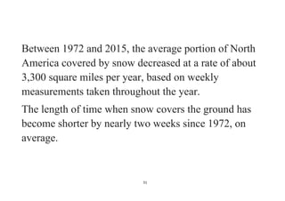 51
Between 1972 and 2015, the average portion of North
America covered by snow decreased at a rate of about
3,300 square miles per year, based on weekly
measurements taken throughout the year.
The length of time when snow covers the ground has
become shorter by nearly two weeks since 1972, on
average.
 