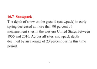 52
16.7 Snowpack
The depth of snow on the ground (snowpack) in early
spring decreased at more than 90 percent of
measurement sites in the western United States between
1955 and 2016. Across all sites, snowpack depth
declined by an average of 23 percent during this time
period.
 