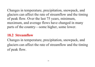 57
Changes in temperature, precipitation, snowpack, and
glaciers can affect the rate of streamflow and the timing
of peak flow. Over the last 75 years, minimum,
maximum, and average flows have changed in many
parts of the country—some higher, some lower.
18.2 Streamflow
Changes in temperature, precipitation, snowpack, and
glaciers can affect the rate of streamflow and the timing
of peak flow.
 