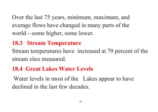 58
Over the last 75 years, minimum, maximum, and
average flows have changed in many parts of the
world—some higher, some lower.
18.3 Stream Temperature
Stream temperatures have increased at 79 percent of the
stream sites measured.
18.4 Great Lakes Water Levels
Water levels in most of the Lakes appear to have
declined in the last few decades.
 