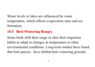 59
Water levels in lakes are influenced by water
temperature, which affects evaporation rates and ice
formation.
18.5 Bird Wintering Ranges
Some birds shift their range or alter their migration
habits to adapt to changes in temperature or other
environmental conditions. Long-term studies have found
that bird species have shifted their wintering grounds
 