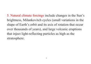 6
5. Natural climate forcings include changes in the Sun’s
brightness, Milankovitch cycles (small variations in the
shape of Earth’s orbit and its axis of rotation that occur
over thousands of years), and large volcanic eruptions
that inject light-reflecting particles as high as the
stratosphere.
 