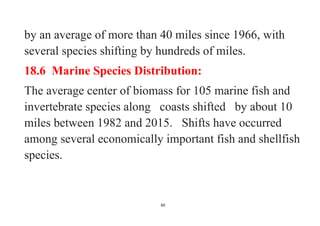 60
by an average of more than 40 miles since 1966, with
several species shifting by hundreds of miles.
18.6 Marine Species Distribution:
The average center of biomass for 105 marine fish and
invertebrate species along coasts shifted by about 10
miles between 1982 and 2015. Shifts have occurred
among several economically important fish and shellfish
species.
 