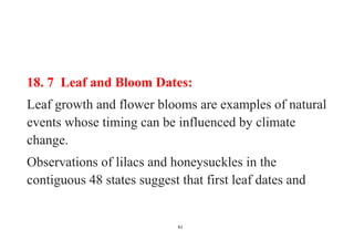 61
18. 7 Leaf and Bloom Dates:
Leaf growth and flower blooms are examples of natural
events whose timing can be influenced by climate
change.
Observations of lilacs and honeysuckles in the
contiguous 48 states suggest that first leaf dates and
 