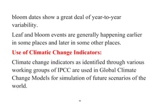 62
bloom dates show a great deal of year-to-year
variability.
Leaf and bloom events are generally happening earlier
in some places and later in some other places.
Use of Climatic Change Indicators:
Climate change indicators as identified through various
working groups of IPCC are used in Global Climate
Change Models for simulation of future scenarios of the
world.
 