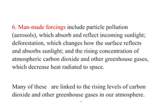 7
6. Man-made forcings include particle pollution
(aerosols), which absorb and reflect incoming sunlight;
deforestation, which changes how the surface reflects
and absorbs sunlight; and the rising concentration of
atmospheric carbon dioxide and other greenhouse gases,
which decrease heat radiated to space.
Many of these are linked to the rising levels of carbon
dioxide and other greenhouse gases in our atmosphere.
 
