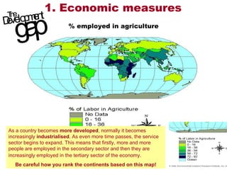 1. Economic measures % employed in agriculture As a country becomes  more developed , normally it becomes increasingly  industrialised . As even more time passes, the service sector begins to expand. This means that firstly, more and more people are employed in the secondary sector and then they are increasingly employed in the tertiary sector of the economy.   Be careful how you rank the continents based on this map! 