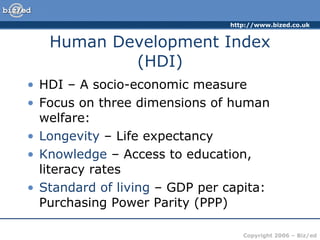 Human Development Index (HDI) HDI – A socio-economic measure Focus on three dimensions of human welfare: Longevity  – Life expectancy Knowledge  – Access to education, literacy rates Standard of living  – GDP per capita: Purchasing Power Parity (PPP) 