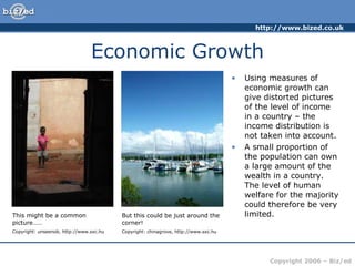 Economic Growth Using measures of economic growth can give distorted pictures of the level of income in a country – the income distribution is not taken into account. A small proportion of the population can own a large amount of the wealth in a country. The level of human welfare for the majority could therefore be very limited. But this could be just around the corner! Copyright: chinagrove, http://www.sxc.hu This might be a common picture…… Copyright: unseenob, http://www.sxc.hu 
