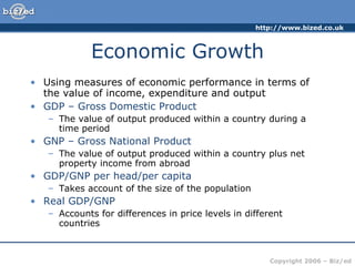 Economic Growth Using measures of economic performance in terms of the value of income, expenditure and output GDP – Gross Domestic Product   The value of output produced within a country during a time period GNP – Gross National Product The value of output produced within a country plus net property income from abroad GDP/GNP per head/per capita   Takes account of the size of the population Real GDP/GNP   Accounts for differences in price levels in different countries 
