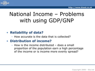 National Income – Problems with using GDP/GNP Reliability of data? How accurate is the data that is collected? Distribution of income? How is the income distributed – does a small proportion of the population earn a high percentage of the income or is income more evenly spread? 