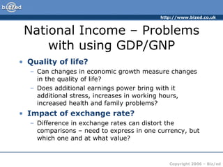 National Income – Problems with using GDP/GNP Quality of life? Can changes in economic growth measure changes in the quality of life? Does additional earnings power bring with it additional stress, increases in working hours, increased health and family problems? Impact of exchange rate? Difference in exchange rates can distort the comparisons – need to express in one currency, but which one and at what value? 