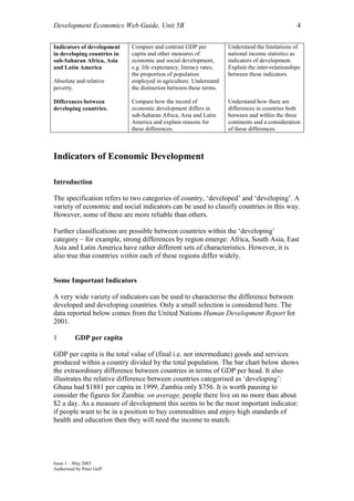 Development Economics Web Guide, Unit 5B                                                          4

Indicators of development    Compare and contrast GDP per            Understand the limitations of
in developing countries in   capita and other measures of            national income statistics as
sub-Saharan Africa, Asia     economic and social development,        indicators of development.
and Latin America            e.g. life expectancy, literacy rates,   Explain the inter-relationships
                             the proportion of population            between these indicators.
Absolute and relative        employed in agriculture. Understand
poverty.                     the distinction between these terms.

Differences between          Compare how the record of               Understand how there are
developing countries.        economic development differs in         differences in countries both
                             sub-Saharan Africa, Asia and Latin      between and within the three
                             America and explain reasons for         continents and a consideration
                             these differences.                      of these differences.



Indicators of Economic Development

Introduction

The specification refers to two categories of country, ‘developed’ and ‘developing’. A
variety of economic and social indicators can be used to classify countries in this way.
However, some of these are more reliable than others.

Further classifications are possible between countries within the ‘developing’
category – for example, strong differences by region emerge: Africa, South Asia, East
Asia and Latin America have rather different sets of characteristics. However, it is
also true that countries within each of these regions differ widely.


Some Important Indicators

A very wide variety of indicators can be used to characterise the difference between
developed and developing countries. Only a small selection is considered here. The
data reported below comes from the United Nations Human Development Report for
2001.

1         GDP per capita

GDP per capita is the total value of (final i.e. not intermediate) goods and services
produced within a country divided by the total population. The bar chart below shows
the extraordinary difference between countries in terms of GDP per head. It also
illustrates the relative difference between countries categorised as ‘developing’:
Ghana had $1881 per capita in 1999, Zambia only $756. It is worth pausing to
consider the figures for Zambia: on average, people there live on no more than about
$2 a day. As a measure of development this seems to be the most important indicator:
if people want to be in a position to buy commodities and enjoy high standards of
health and education then they will need the income to match.




Issue 1 – May 2003
Authorised by Peter Goff
 