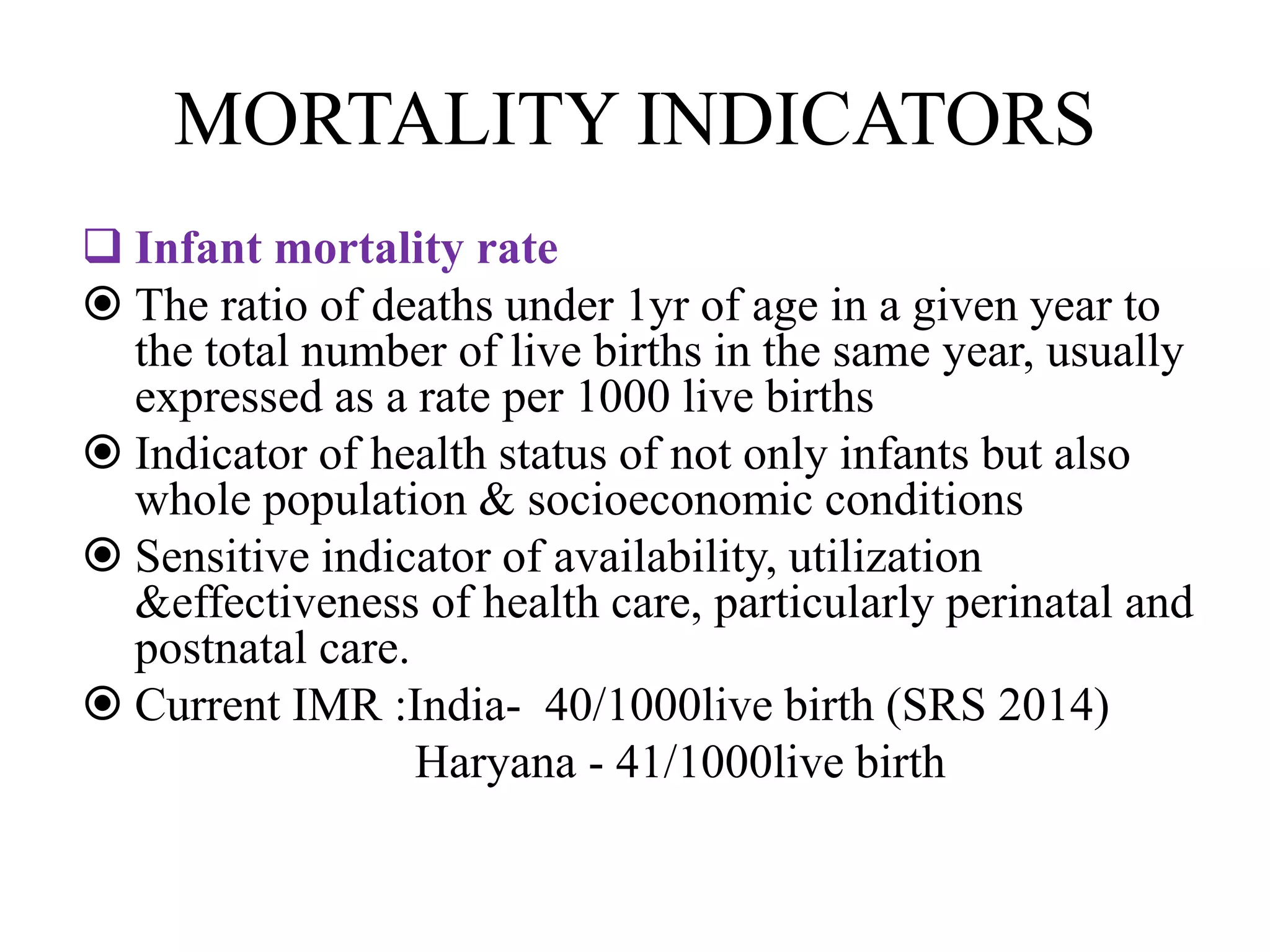 MORTALITY INDICATORS
 Infant mortality rate
 The ratio of deaths under 1yr of age in a given year to
the total number of live births in the same year, usually
expressed as a rate per 1000 live births
 Indicator of health status of not only infants but also
whole population & socioeconomic conditions
 Sensitive indicator of availability, utilization
&effectiveness of health care, particularly perinatal and
postnatal care.
 Current IMR :India- 40/1000live birth (SRS 2014)
Haryana - 41/1000live birth
 
