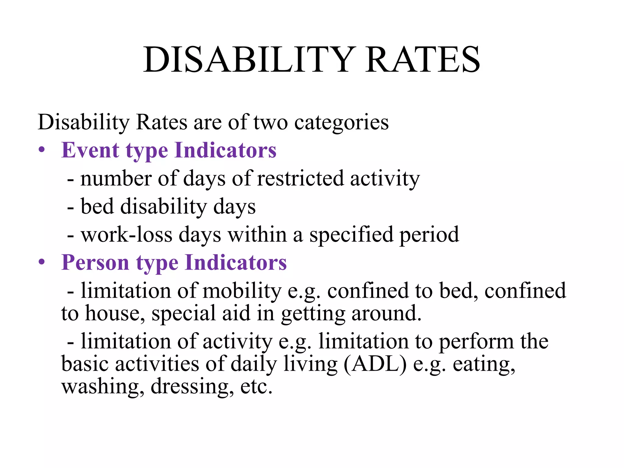 DISABILITY RATES
Disability Rates are of two categories
• Event type Indicators
- number of days of restricted activity
- bed disability days
- work-loss days within a specified period
• Person type Indicators
- limitation of mobility e.g. confined to bed, confined
to house, special aid in getting around.
- limitation of activity e.g. limitation to perform the
basic activities of daily living (ADL) e.g. eating,
washing, dressing, etc.
 