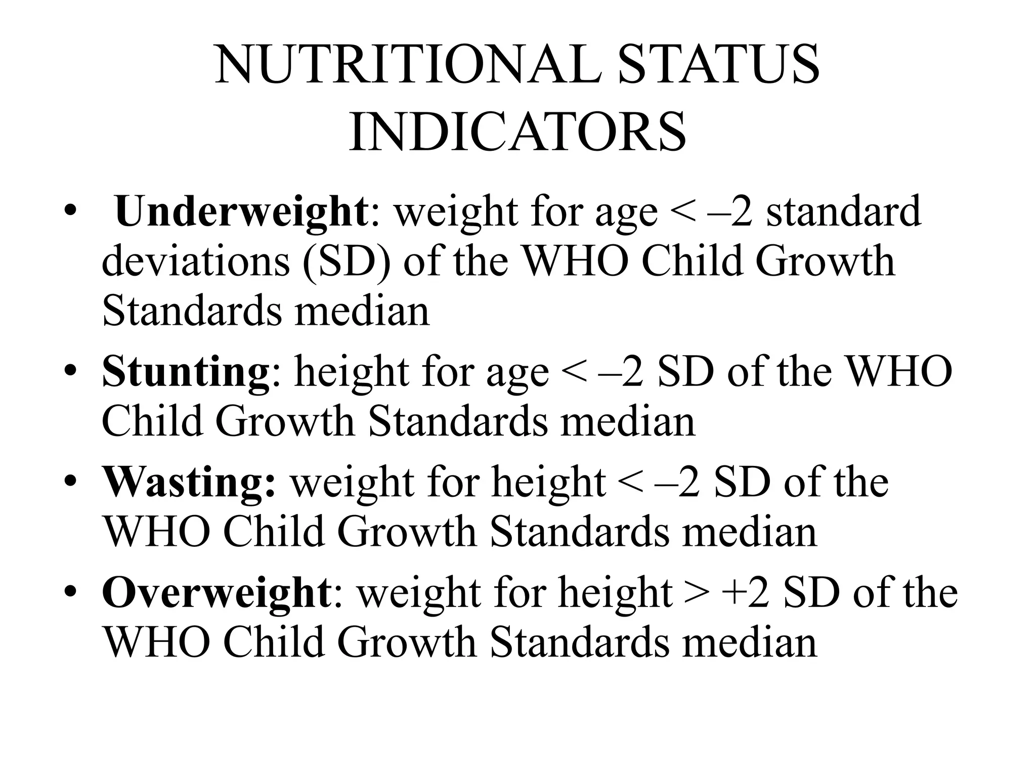 NUTRITIONAL STATUS
INDICATORS
• Underweight: weight for age < –2 standard
deviations (SD) of the WHO Child Growth
Standards median
• Stunting: height for age < –2 SD of the WHO
Child Growth Standards median
• Wasting: weight for height < –2 SD of the
WHO Child Growth Standards median
• Overweight: weight for height > +2 SD of the
WHO Child Growth Standards median
 