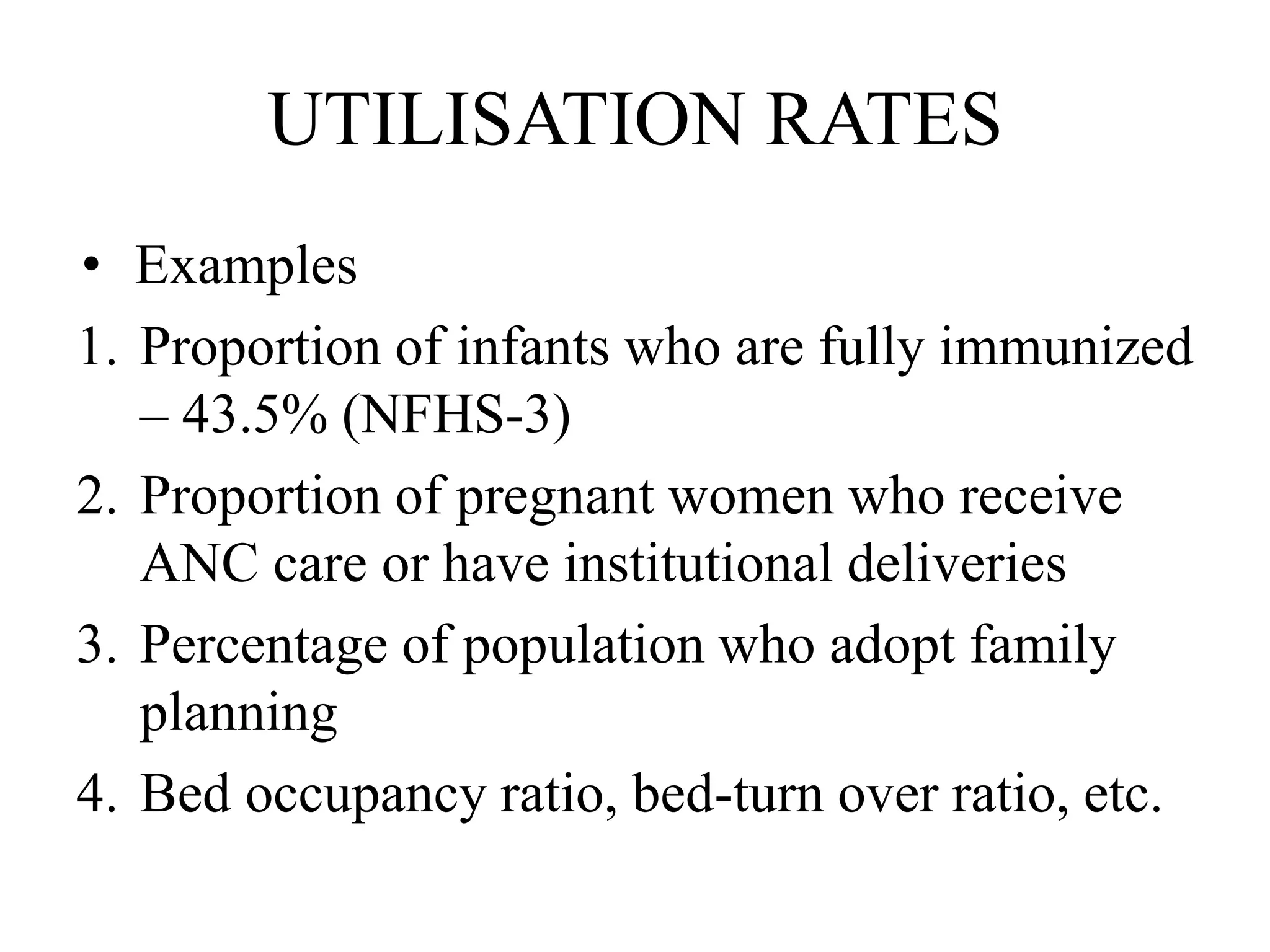 UTILISATION RATES
• Examples
1. Proportion of infants who are fully immunized
– 43.5% (NFHS-3)
2. Proportion of pregnant women who receive
ANC care or have institutional deliveries
3. Percentage of population who adopt family
planning
4. Bed occupancy ratio, bed-turn over ratio, etc.
 