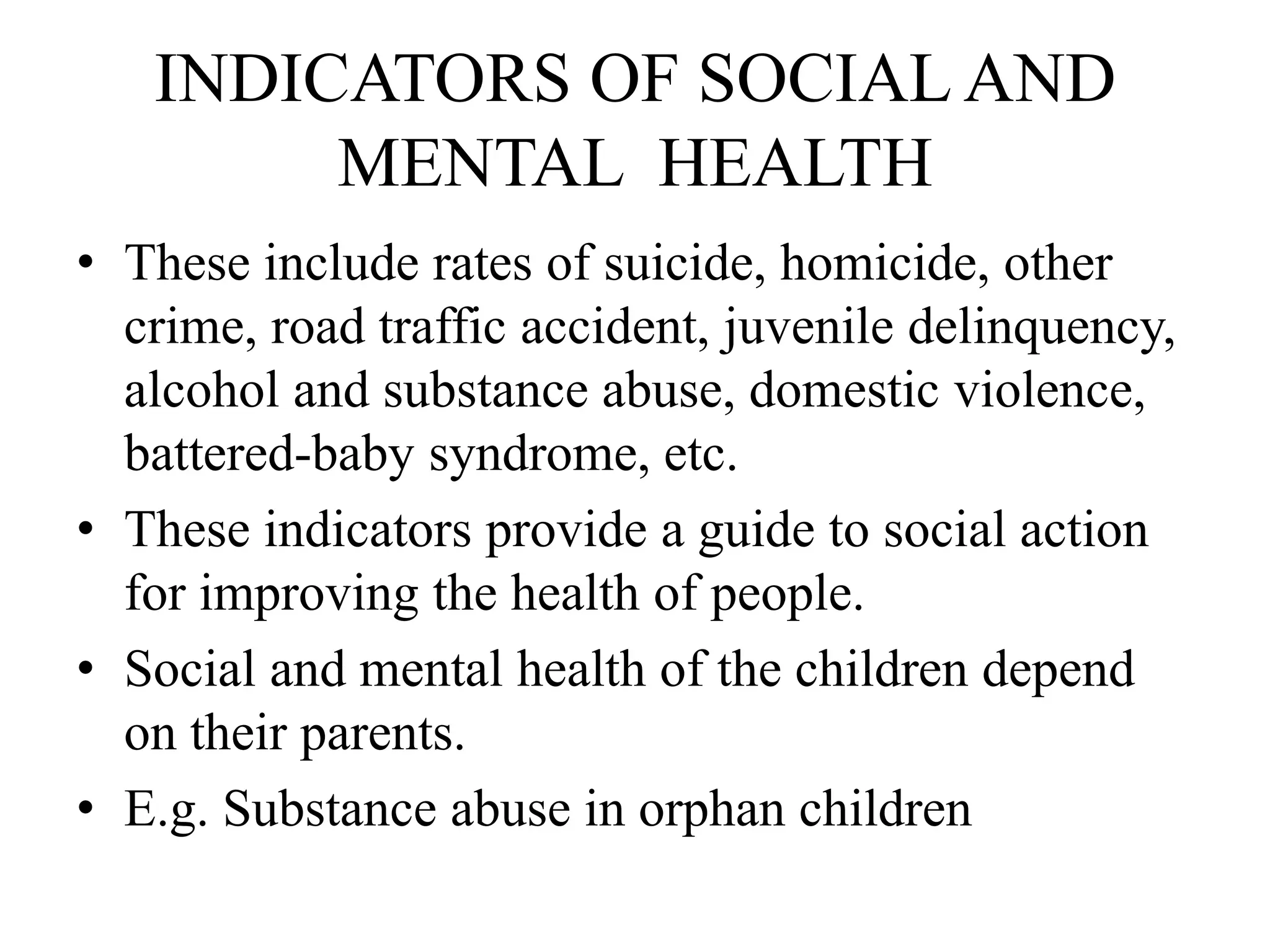 INDICATORS OF SOCIAL AND
MENTAL HEALTH
• These include rates of suicide, homicide, other
crime, road traffic accident, juvenile delinquency,
alcohol and substance abuse, domestic violence,
battered-baby syndrome, etc.
• These indicators provide a guide to social action
for improving the health of people.
• Social and mental health of the children depend
on their parents.
• E.g. Substance abuse in orphan children
 