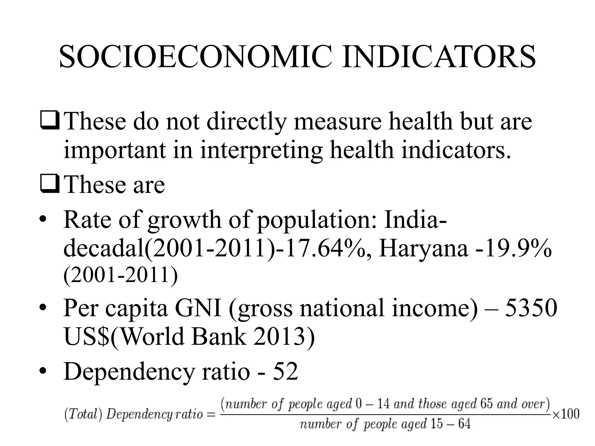 SOCIOECONOMIC INDICATORS
These do not directly measure health but are
important in interpreting health indicators.
These are
• Rate of growth of population: India-
decadal(2001-2011)-17.64%, Haryana -19.9%
(2001-2011)
• Per capita GNI (gross national income) – 5350
US$(World Bank 2013)
• Dependency ratio - 52
 