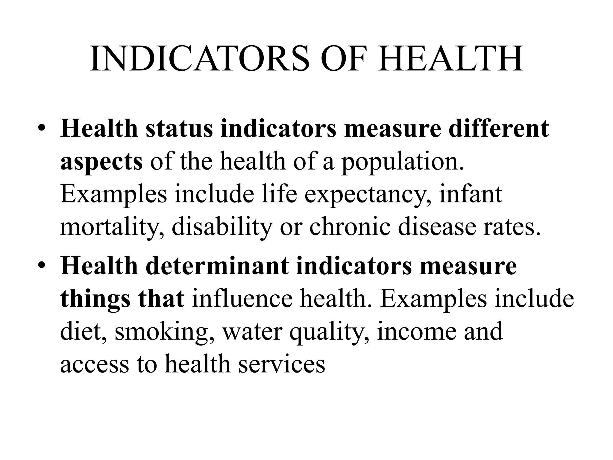 INDICATORS OF HEALTH
• Health status indicators measure different
aspects of the health of a population.
Examples include life expectancy, infant
mortality, disability or chronic disease rates.
• Health determinant indicators measure
things that influence health. Examples include
diet, smoking, water quality, income and
access to health services
 