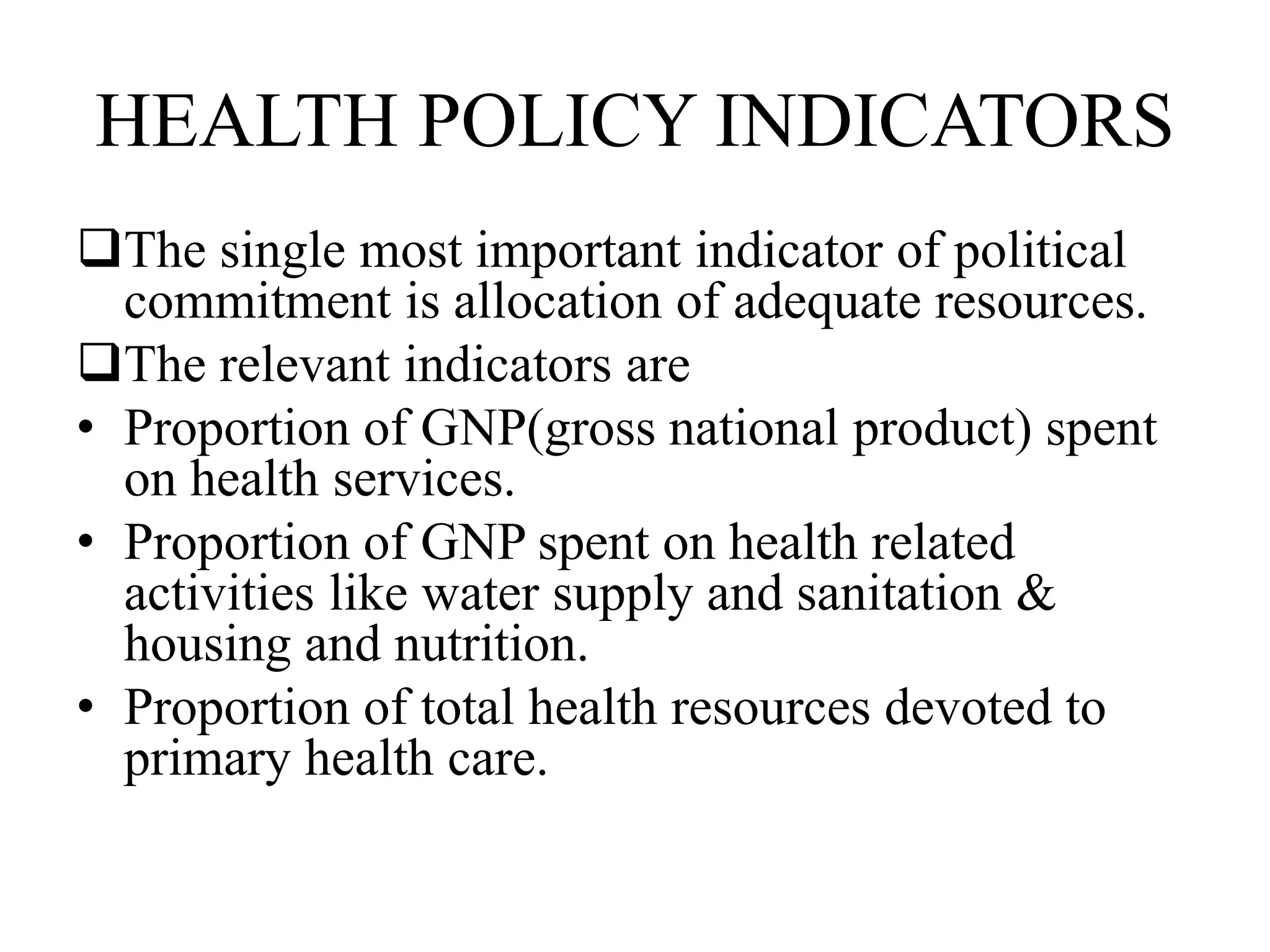 HEALTH POLICY INDICATORS
The single most important indicator of political
commitment is allocation of adequate resources.
The relevant indicators are
• Proportion of GNP(gross national product) spent
on health services.
• Proportion of GNP spent on health related
activities like water supply and sanitation &
housing and nutrition.
• Proportion of total health resources devoted to
primary health care.
 
