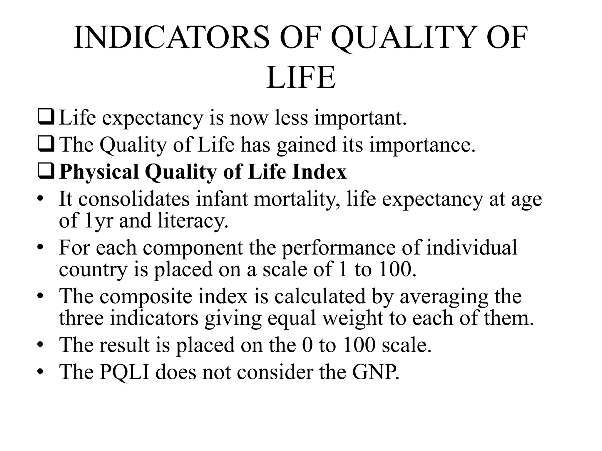 INDICATORS OF QUALITY OF
LIFE
Life expectancy is now less important.
The Quality of Life has gained its importance.
Physical Quality of Life Index
• It consolidates infant mortality, life expectancy at age
of 1yr and literacy.
• For each component the performance of individual
country is placed on a scale of 1 to 100.
• The composite index is calculated by averaging the
three indicators giving equal weight to each of them.
• The result is placed on the 0 to 100 scale.
• The PQLI does not consider the GNP.
 