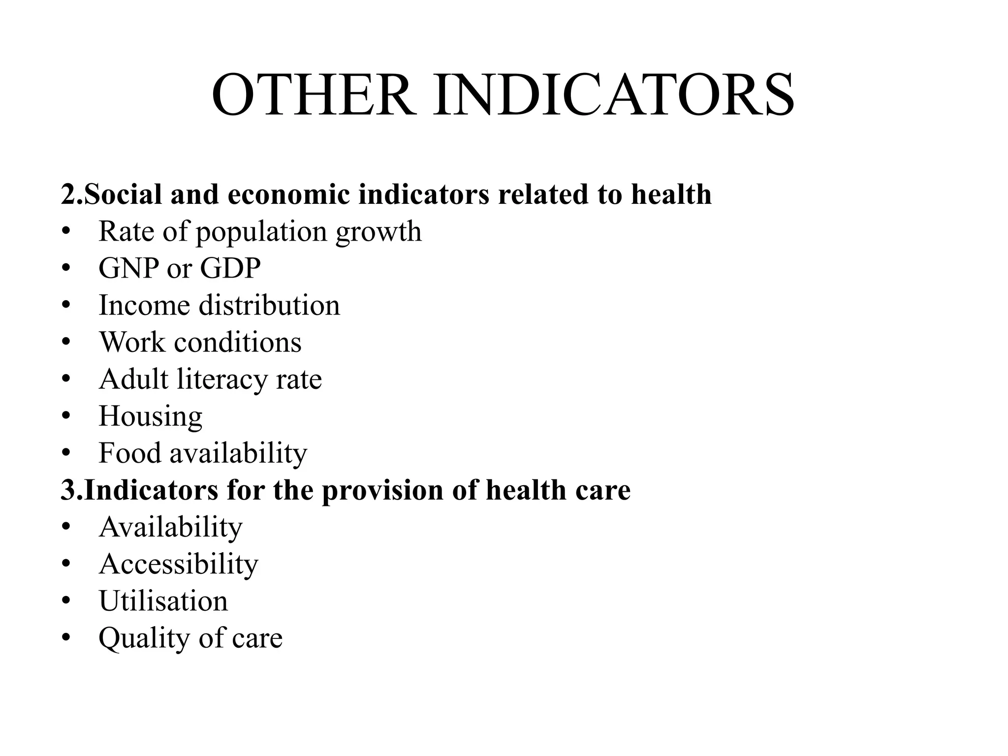 OTHER INDICATORS
2.Social and economic indicators related to health
• Rate of population growth
• GNP or GDP
• Income distribution
• Work conditions
• Adult literacy rate
• Housing
• Food availability
3.Indicators for the provision of health care
• Availability
• Accessibility
• Utilisation
• Quality of care
 