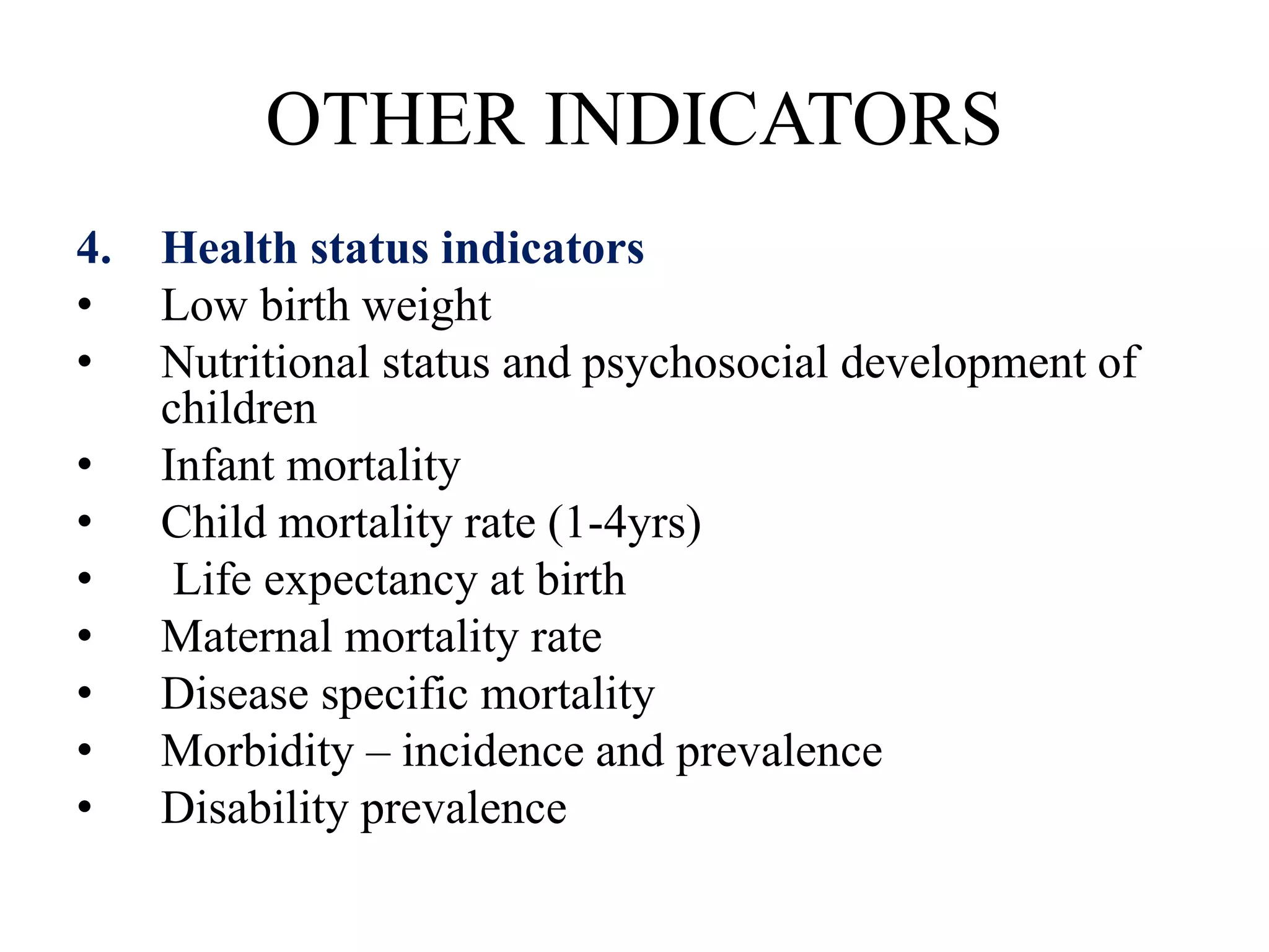 OTHER INDICATORS
4. Health status indicators
• Low birth weight
• Nutritional status and psychosocial development of
children
• Infant mortality
• Child mortality rate (1-4yrs)
• Life expectancy at birth
• Maternal mortality rate
• Disease specific mortality
• Morbidity – incidence and prevalence
• Disability prevalence
 