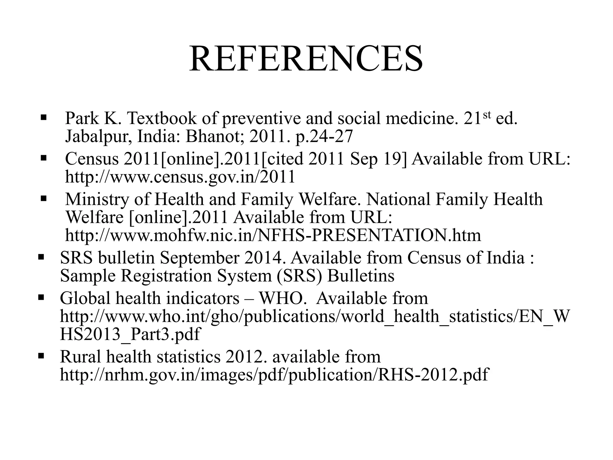 REFERENCES
 Park K. Textbook of preventive and social medicine. 21st ed.
Jabalpur, India: Bhanot; 2011. p.24-27
 Census 2011[online].2011[cited 2011 Sep 19] Available from URL:
http://www.census.gov.in/2011
 Ministry of Health and Family Welfare. National Family Health
Welfare [online].2011 Available from URL:
http://www.mohfw.nic.in/NFHS-PRESENTATION.htm
 SRS bulletin September 2014. Available from Census of India :
Sample Registration System (SRS) Bulletins
 Global health indicators – WHO. Available from
http://www.who.int/gho/publications/world_health_statistics/EN_W
HS2013_Part3.pdf
 Rural health statistics 2012. available from
http://nrhm.gov.in/images/pdf/publication/RHS-2012.pdf
 