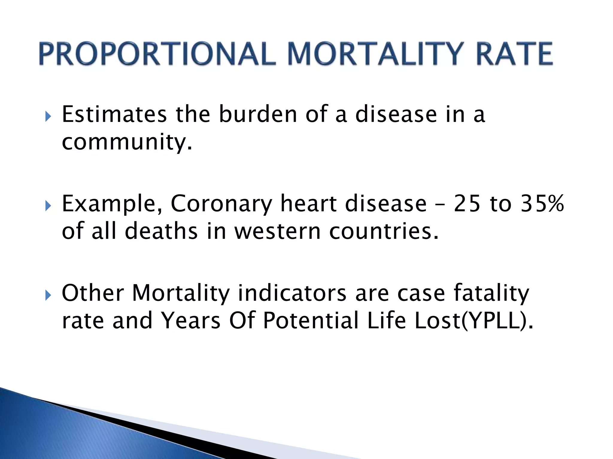  Estimates the burden of a disease in a
community.
 Example, Coronary heart disease – 25 to 35%
of all deaths in western countries.
 Other Mortality indicators are case fatality
rate and Years Of Potential Life Lost(YPLL).
 