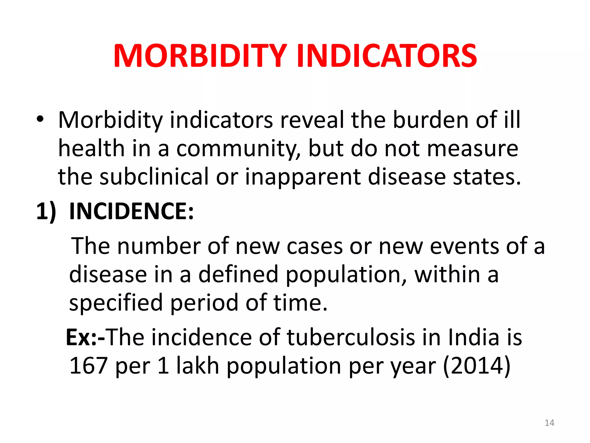 MORBIDITY INDICATORS
• Morbidity indicators reveal the burden of ill
health in a community, but do not measure
the subclinical or inapparent disease states.
1) INCIDENCE:
The number of new cases or new events of a
disease in a defined population, within a
specified period of time.
Ex:-The incidence of tuberculosis in India is
167 per 1 lakh population per year (2014)
14
 