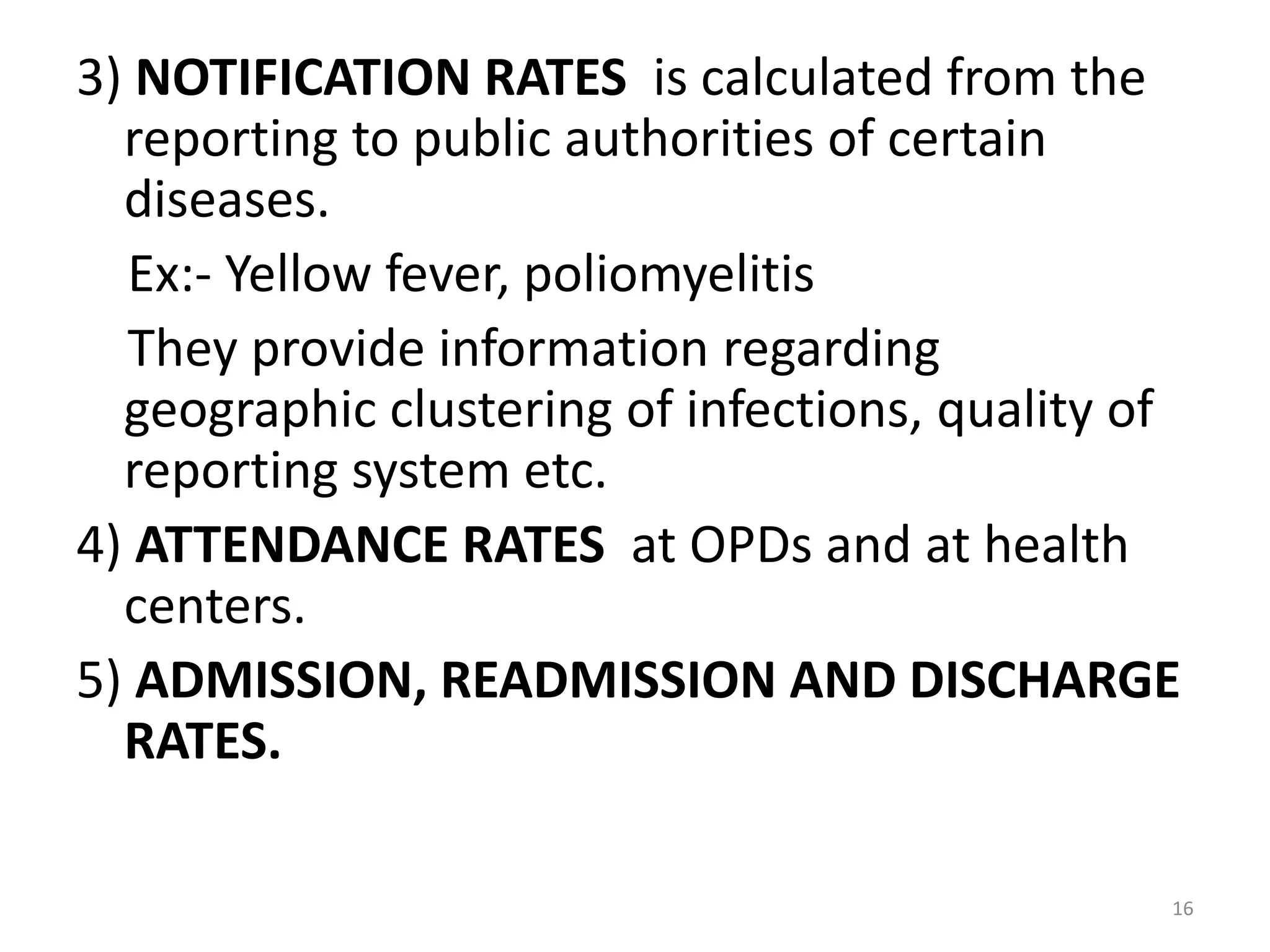 3) NOTIFICATION RATES is calculated from the
reporting to public authorities of certain
diseases.
Ex:- Yellow fever, poliomyelitis
They provide information regarding
geographic clustering of infections, quality of
reporting system etc.
4) ATTENDANCE RATES at OPDs and at health
centers.
5) ADMISSION, READMISSION AND DISCHARGE
RATES.
16
 