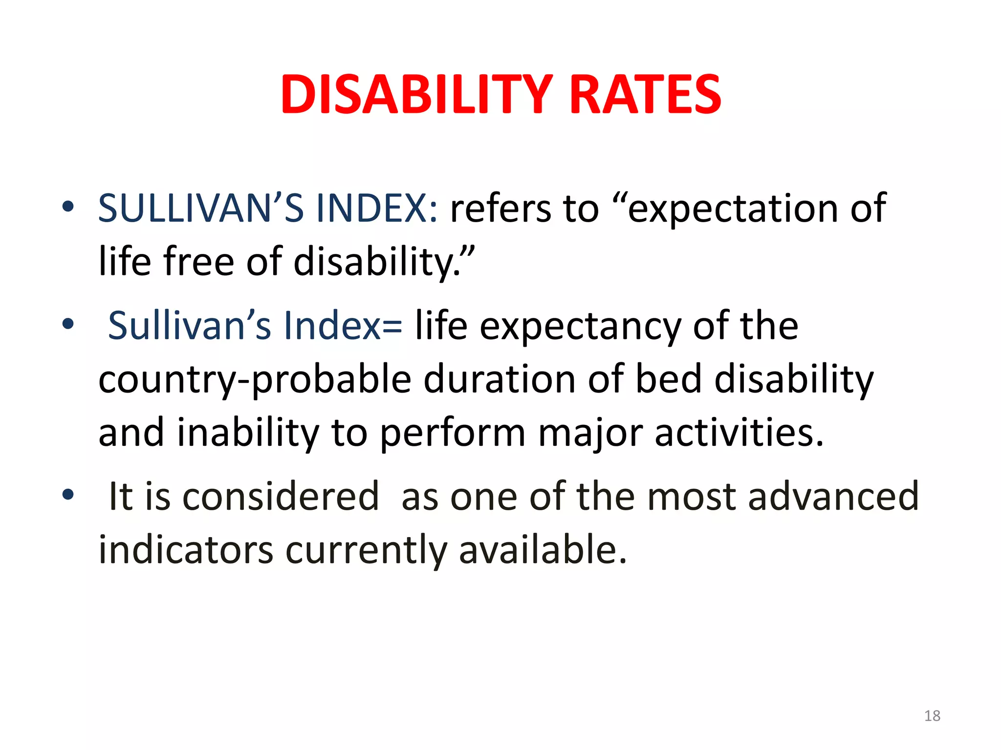 DISABILITY RATES
18
• SULLIVAN’S INDEX: refers to “expectation of
life free of disability.”
• Sullivan’s Index= life expectancy of the
country-probable duration of bed disability
and inability to perform major activities.
• It is considered as one of the most advanced
indicators currently available.
 